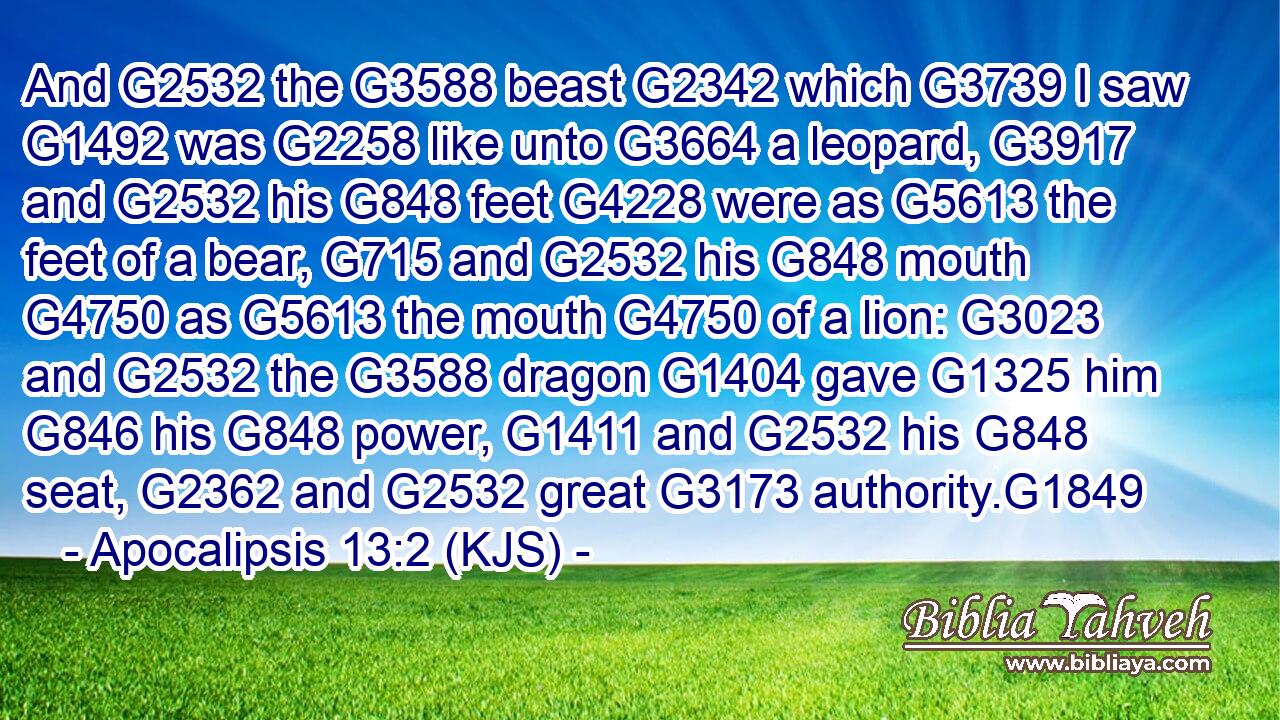 And G2532 the G3588 beast G2342 which G3739 I saw G1492 was G2258 like unto G3664 a leopard, G3917 and G2532 his G848 feet G4228 were as G5613 the feet of a bear, G715 and G2532 his G848 mouth G4750 as G5613 the mouth G4750 of a lion: G3023 and G2532 the G3588 dragon G1404 gave G1325 him G846 his G848 power, G1411 and G2532 his G848 seat, G2362 and G2532 great G3173 authority.G1849