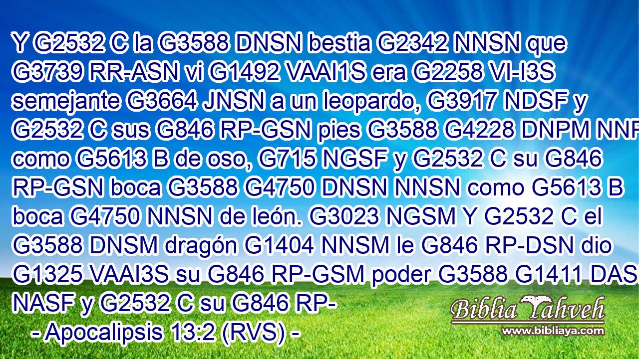 Y G2532 C la G3588 DNSN bestia G2342 NNSN que G3739 RR-ASN vi G1492 VAAI1S era G2258 VI-I3S semejante G3664 JNSN a un leopardo, G3917 NDSF y G2532 C sus G846 RP-GSN pies G3588 G4228 DNPM NNPM como G5613 B de oso, G715 NGSF y G2532 C su G846 RP-GSN boca G3588 G4750 DNSN NNSN como G5613 B boca G4750 NNSN de león. G3023 NGSM Y G2532 C el G3588 DNSM dragón G1404 NNSM le G846 RP-DSN dio G1325 VAAI3S su G846 RP-GSM poder G3588 G1411 DASF NASF y G2532 C su G846 RP-
