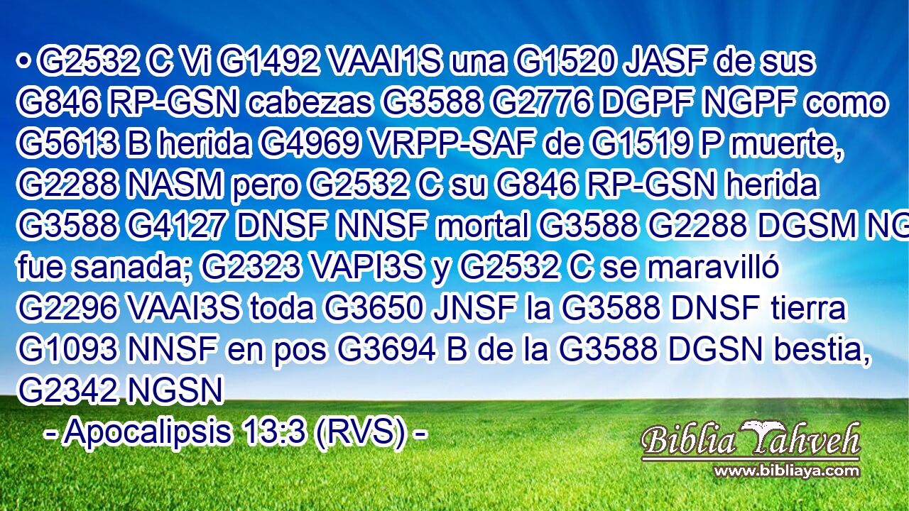 • G2532 C Vi G1492 VAAI1S una G1520 JASF de sus G846 RP-GSN cabezas G3588 G2776 DGPF NGPF como G5613 B herida G4969 VRPP-SAF de G1519 P muerte, G2288 NASM pero G2532 C su G846 RP-GSN herida G3588 G4127 DNSF NNSF mortal G3588 G2288 DGSM NGSM fue sanada; G2323 VAPI3S y G2532 C se maravilló G2296 VAAI3S toda G3650 JNSF la G3588 DNSF tierra G1093 NNSF en pos G3694 B de la G3588 DGSN bestia, G2342 NGSN 