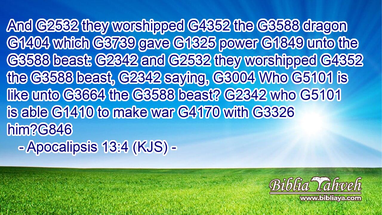 And G2532 they worshipped G4352 the G3588 dragon G1404 which G3739 gave G1325 power G1849 unto the G3588 beast: G2342 and G2532 they worshipped G4352 the G3588 beast, G2342 saying, G3004 Who G5101 is like unto G3664 the G3588 beast? G2342 who G5101 is able G1410 to make war G4170 with G3326 him?G846