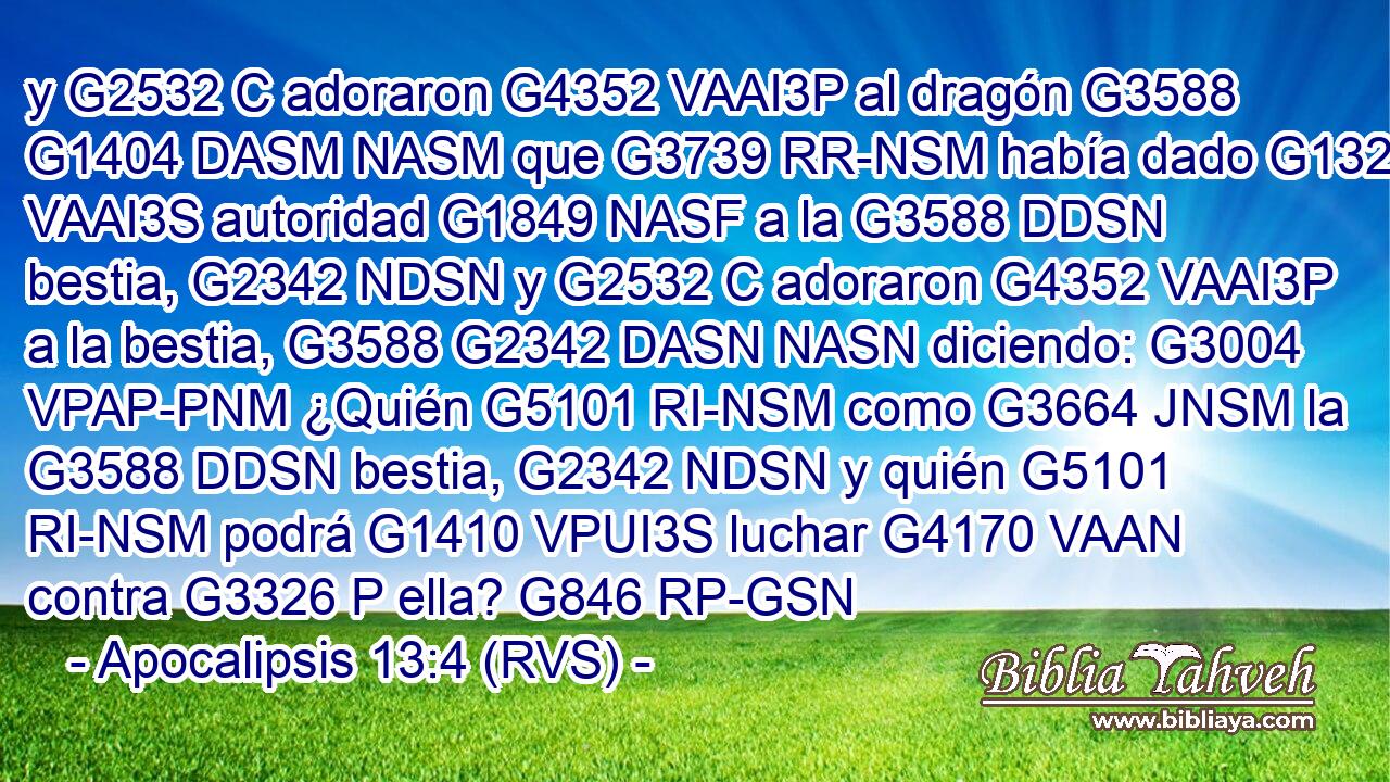 y G2532 C adoraron G4352 VAAI3P al dragón G3588 G1404 DASM NASM que G3739 RR-NSM había dado G1325 VAAI3S autoridad G1849 NASF a la G3588 DDSN bestia, G2342 NDSN y G2532 C adoraron G4352 VAAI3P a la bestia, G3588 G2342 DASN NASN diciendo: G3004 VPAP-PNM ¿Quién G5101 RI-NSM como G3664 JNSM la G3588 DDSN bestia, G2342 NDSN y quién G5101 RI-NSM podrá G1410 VPUI3S luchar G4170 VAAN contra G3326 P ella? G846 RP-GSN 