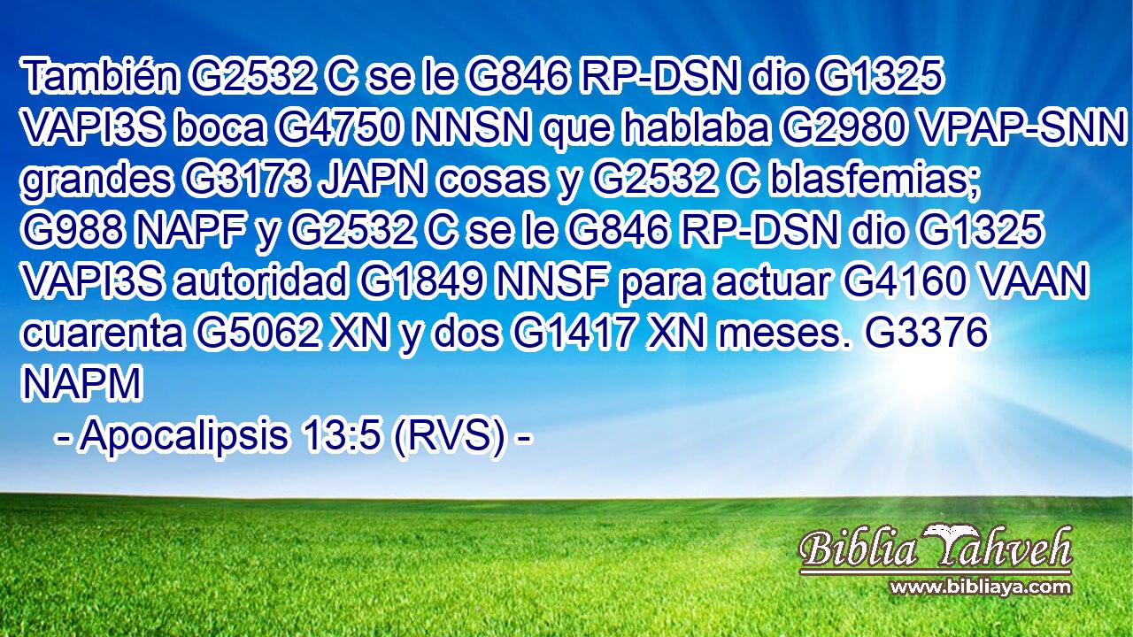 También G2532 C se le G846 RP-DSN dio G1325 VAPI3S boca G4750 NNSN que hablaba G2980 VPAP-SNN grandes G3173 JAPN cosas y G2532 C blasfemias; G988 NAPF y G2532 C se le G846 RP-DSN dio G1325 VAPI3S autoridad G1849 NNSF para actuar G4160 VAAN cuarenta G5062 XN y dos G1417 XN meses. G3376 NAPM 