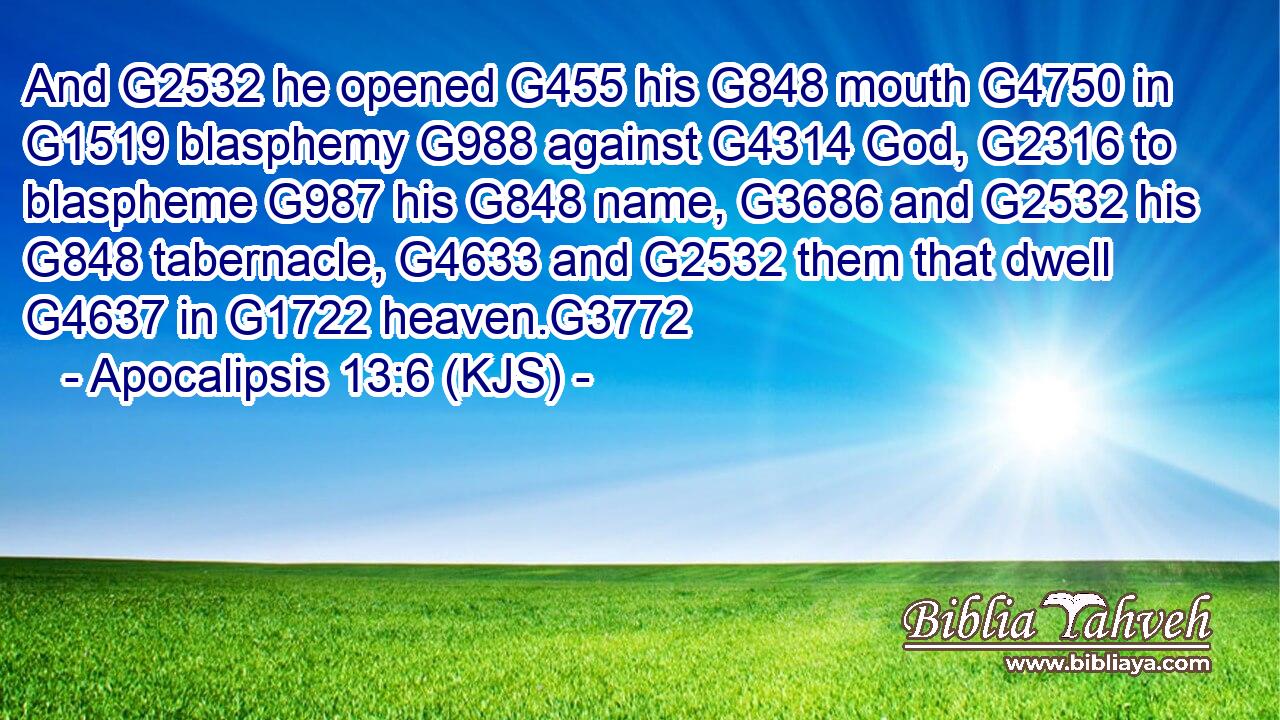 And G2532 he opened G455 his G848 mouth G4750 in G1519 blasphemy G988 against G4314 God, G2316 to blaspheme G987 his G848 name, G3686 and G2532 his G848 tabernacle, G4633 and G2532 them that dwell G4637 in G1722 heaven.G3772