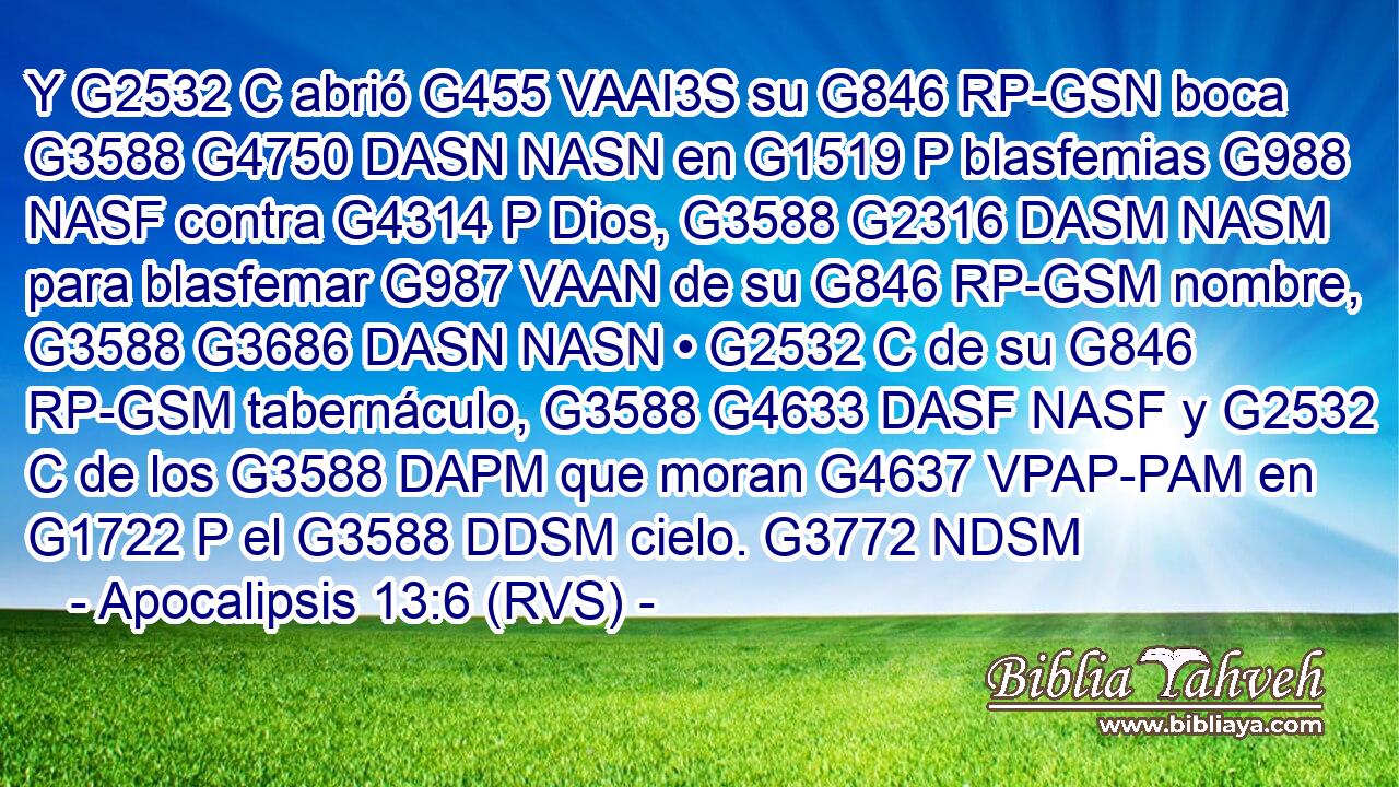 Y G2532 C abrió G455 VAAI3S su G846 RP-GSN boca G3588 G4750 DASN NASN en G1519 P blasfemias G988 NASF contra G4314 P Dios, G3588 G2316 DASM NASM para blasfemar G987 VAAN de su G846 RP-GSM nombre, G3588 G3686 DASN NASN • G2532 C de su G846 RP-GSM tabernáculo, G3588 G4633 DASF NASF y G2532 C de los G3588 DAPM que moran G4637 VPAP-PAM en G1722 P el G3588 DDSM cielo. G3772 NDSM 