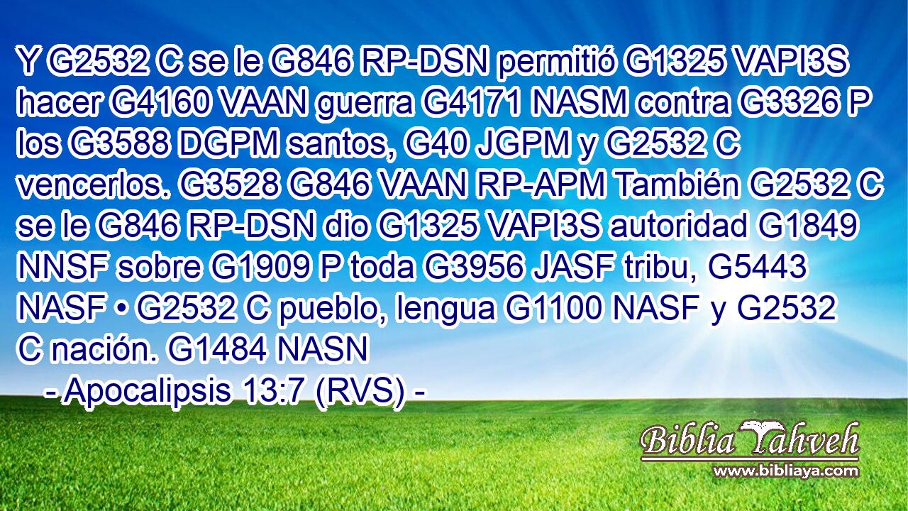 Y G2532 C se le G846 RP-DSN permitió G1325 VAPI3S hacer G4160 VAAN guerra G4171 NASM contra G3326 P los G3588 DGPM santos, G40 JGPM y G2532 C vencerlos. G3528 G846 VAAN RP-APM También G2532 C se le G846 RP-DSN dio G1325 VAPI3S autoridad G1849 NNSF sobre G1909 P toda G3956 JASF tribu, G5443 NASF • G2532 C pueblo, lengua G1100 NASF y G2532 C nación. G1484 NASN 