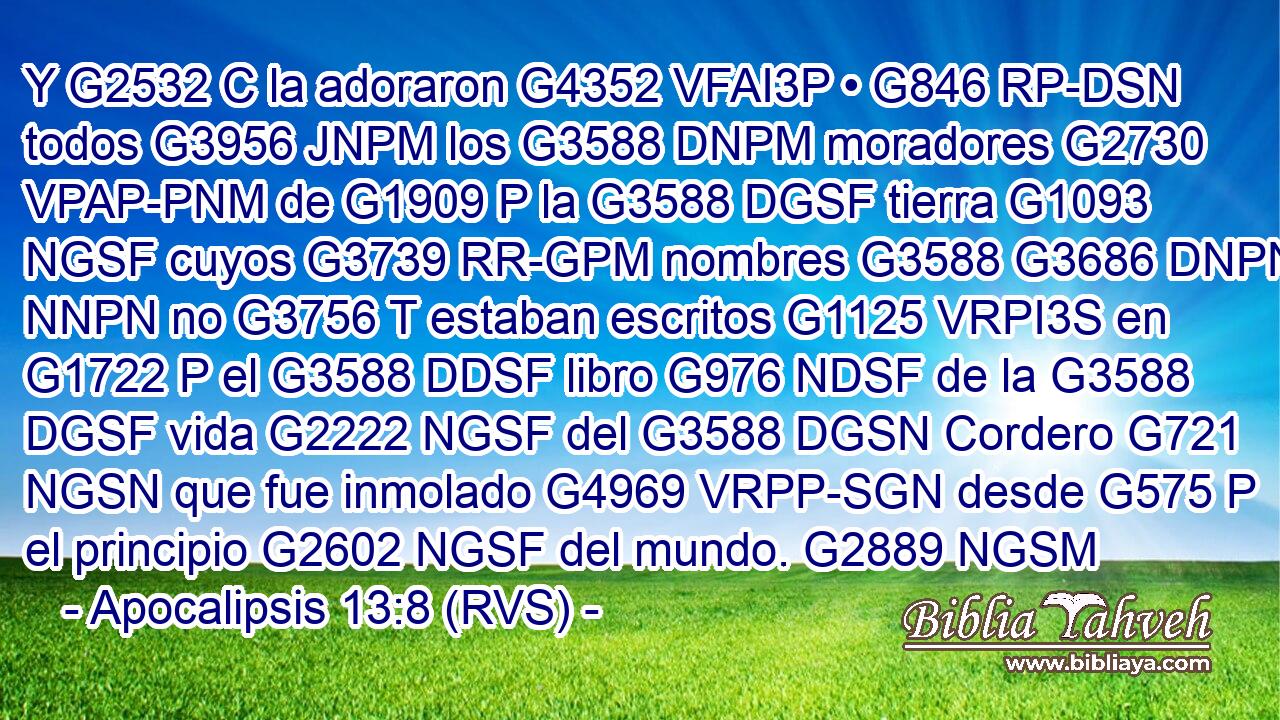 Y G2532 C la adoraron G4352 VFAI3P • G846 RP-DSN todos G3956 JNPM los G3588 DNPM moradores G2730 VPAP-PNM de G1909 P la G3588 DGSF tierra G1093 NGSF cuyos G3739 RR-GPM nombres G3588 G3686 DNPN NNPN no G3756 T estaban escritos G1125 VRPI3S en G1722 P el G3588 DDSF libro G976 NDSF de la G3588 DGSF vida G2222 NGSF del G3588 DGSN Cordero G721 NGSN que fue inmolado G4969 VRPP-SGN desde G575 P el principio G2602 NGSF del mundo. G2889 NGSM 