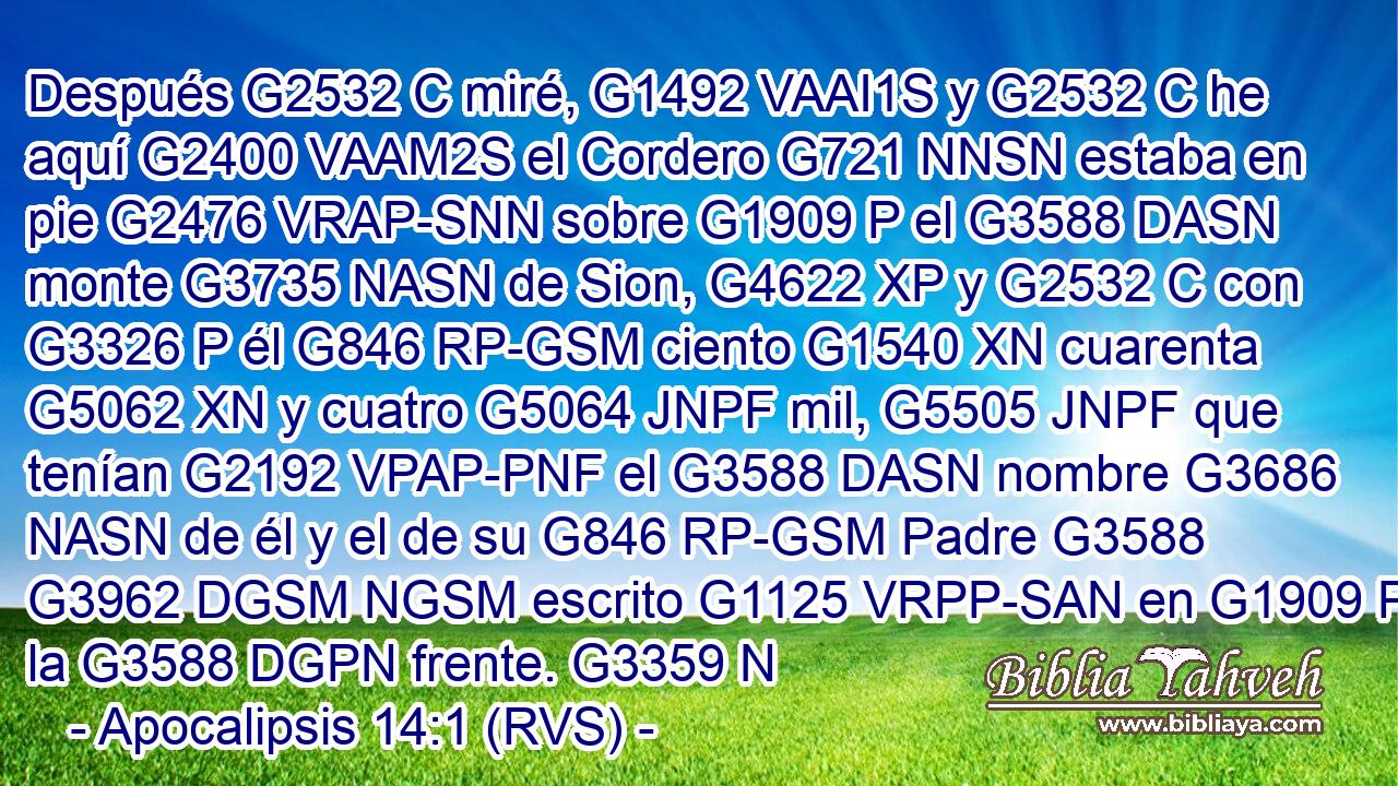 Después G2532 C miré, G1492 VAAI1S y G2532 C he aquí G2400 VAAM2S el Cordero G721 NNSN estaba en pie G2476 VRAP-SNN sobre G1909 P el G3588 DASN monte G3735 NASN de Sion, G4622 XP y G2532 C con G3326 P él G846 RP-GSM ciento G1540 XN cuarenta G5062 XN y cuatro G5064 JNPF mil, G5505 JNPF que tenían G2192 VPAP-PNF el G3588 DASN nombre G3686 NASN de él y el de su G846 RP-GSM Padre G3588 G3962 DGSM NGSM escrito G1125 VRPP-SAN en G1909 P la G3588 DGPN frente. G3359 N