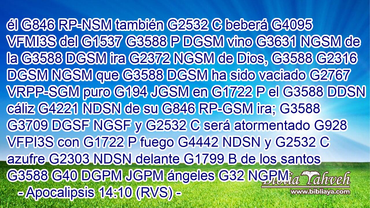 él G846 RP-NSM también G2532 C beberá G4095 VFMI3S del G1537 G3588 P DGSM vino G3631 NGSM de la G3588 DGSM ira G2372 NGSM de Dios, G3588 G2316 DGSM NGSM que G3588 DGSM ha sido vaciado G2767 VRPP-SGM puro G194 JGSM en G1722 P el G3588 DDSN cáliz G4221 NDSN de su G846 RP-GSM ira; G3588 G3709 DGSF NGSF y G2532 C será atormentado G928 VFPI3S con G1722 P fuego G4442 NDSN y G2532 C azufre G2303 NDSN delante G1799 B de los santos G3588 G40 DGPM JGPM ángeles G32 NGPM 
