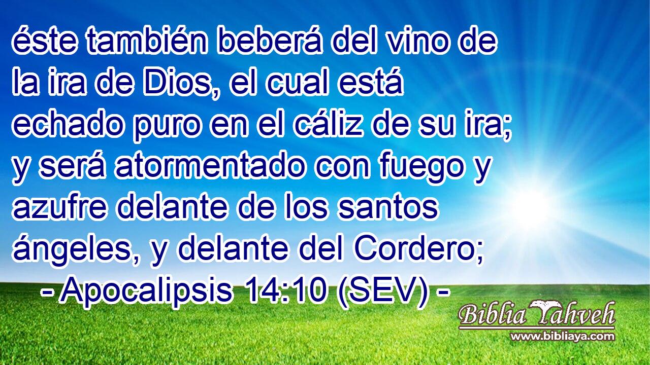 éste también beberá del vino de la ira de Dios, el cual está echado puro en el cáliz de su ira; y será atormentado con fuego y azufre delante de los santos ángeles, y delante del Cordero;