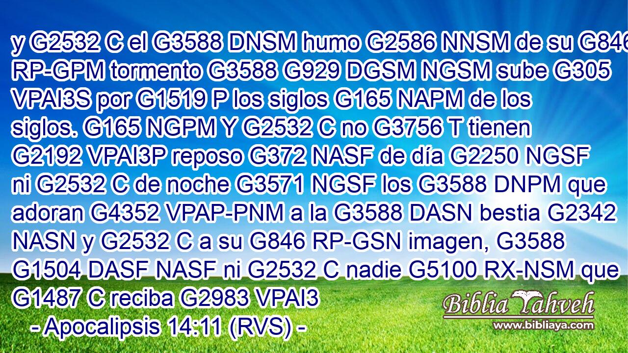 y G2532 C el G3588 DNSM humo G2586 NNSM de su G846 RP-GPM tormento G3588 G929 DGSM NGSM sube G305 VPAI3S por G1519 P los siglos G165 NAPM de los siglos. G165 NGPM Y G2532 C no G3756 T tienen G2192 VPAI3P reposo G372 NASF de día G2250 NGSF ni G2532 C de noche G3571 NGSF los G3588 DNPM que adoran G4352 VPAP-PNM a la G3588 DASN bestia G2342 NASN y G2532 C a su G846 RP-GSN imagen, G3588 G1504 DASF NASF ni G2532 C nadie G5100 RX-NSM que G1487 C reciba G2983 VPAI3