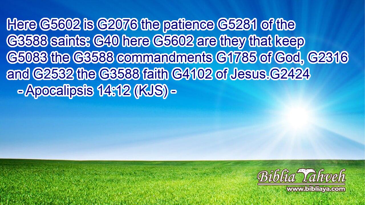 Here G5602 is G2076 the patience G5281 of the G3588 saints: G40 here G5602 are they that keep G5083 the G3588 commandments G1785 of God, G2316 and G2532 the G3588 faith G4102 of Jesus.G2424