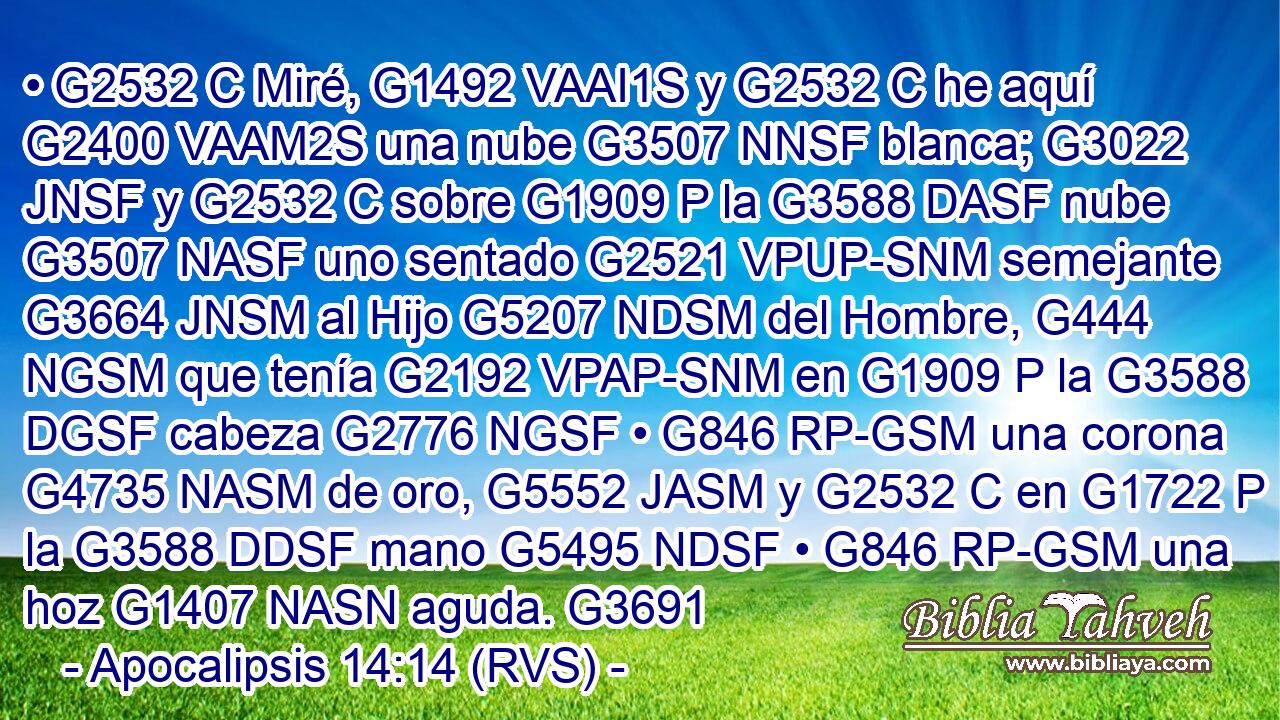 • G2532 C Miré, G1492 VAAI1S y G2532 C he aquí G2400 VAAM2S una nube G3507 NNSF blanca; G3022 JNSF y G2532 C sobre G1909 P la G3588 DASF nube G3507 NASF uno sentado G2521 VPUP-SNM semejante G3664 JNSM al Hijo G5207 NDSM del Hombre, G444 NGSM que tenía G2192 VPAP-SNM en G1909 P la G3588 DGSF cabeza G2776 NGSF • G846 RP-GSM una corona G4735 NASM de oro, G5552 JASM y G2532 C en G1722 P la G3588 DDSF mano G5495 NDSF • G846 RP-GSM una hoz G1407 NASN aguda. G3691 