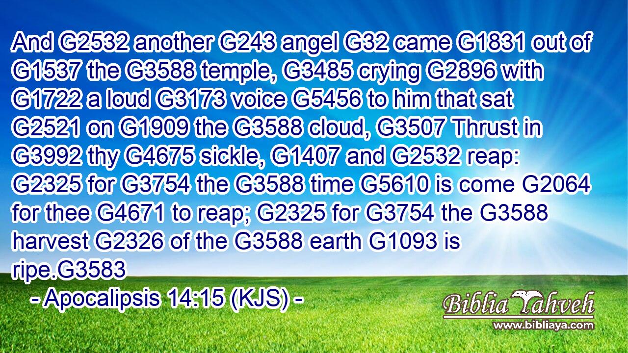 And G2532 another G243 angel G32 came G1831 out of G1537 the G3588 temple, G3485 crying G2896 with G1722 a loud G3173 voice G5456 to him that sat G2521 on G1909 the G3588 cloud, G3507 Thrust in G3992 thy G4675 sickle, G1407 and G2532 reap: G2325 for G3754 the G3588 time G5610 is come G2064 for thee G4671 to reap; G2325 for G3754 the G3588 harvest G2326 of the G3588 earth G1093 is ripe.G3583