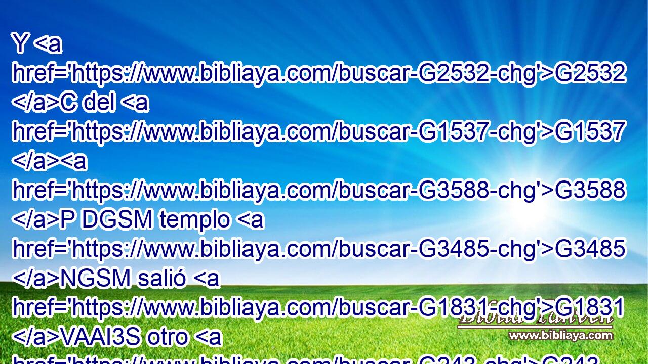 Y G2532 C del G1537 G3588 P DGSM templo G3485 NGSM salió G1831 VAAI3S otro G243 JNSM ángel, G32 NNSM clamando G2896 VPAP-SNM a G1722 P gran G3173 JDSF voz G5456 NDSF al G3588 DDSM que estaba sentado G2521 VPUP-SDM sobre G1909 P la G3588 DGSF nube: G3507 NGSF Mete G3992 VAAM2S tu G4675 RP2GS hoz, G3588 G1407 DASN NASN y G2532 C siega; G2325 VAAM2S porque G3754 C • G4671 RP2DS la G3588 DNSF hora G5610 NNSF de segar G3588 G2325 DGSM VAAN ha llegado, G2064 VAAI3S