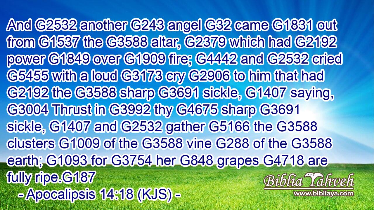 And G2532 another G243 angel G32 came G1831 out from G1537 the G3588 altar, G2379 which had G2192 power G1849 over G1909 fire; G4442 and G2532 cried G5455 with a loud G3173 cry G2906 to him that had G2192 the G3588 sharp G3691 sickle, G1407 saying, G3004 Thrust in G3992 thy G4675 sharp G3691 sickle, G1407 and G2532 gather G5166 the G3588 clusters G1009 of the G3588 vine G288 of the G3588 earth; G1093 for G3754 her G848 grapes G4718 are fully ripe.G187