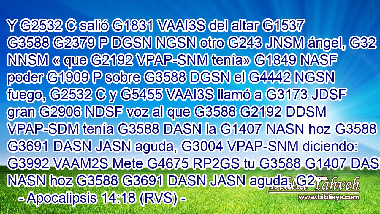 Y G2532 C salió G1831 VAAI3S del altar G1537 G3588 G2379 P DGSN NGSN otro G243 JNSM ángel, G32 NNSM « que G2192 VPAP-SNM tenía» G1849 NASF poder G1909 P sobre G3588 DGSN el G4442 NGSN fuego, G2532 C y G5455 VAAI3S llamó a G3173 JDSF gran G2906 NDSF voz al que G3588 G2192 DDSM VPAP-SDM tenía G3588 DASN la G1407 NASN hoz G3588 G3691 DASN JASN aguda, G3004 VPAP-SNM diciendo: G3992 VAAM2S Mete G4675 RP2GS tu G3588 G1407 DASN NASN hoz G3588 G3691 DASN JASN aguda, G2