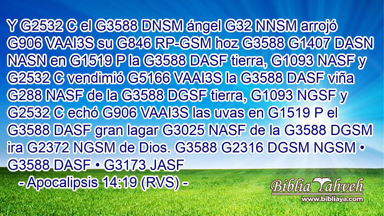 Y G2532 C el G3588 DNSM ángel G32 NNSM arrojó G906 VAAI3S su G846 RP-GSM hoz G3588 G1407 DASN NASN en G1519 P la G3588 DASF tierra, G1093 NASF y G2532 C vendimió G5166 VAAI3S la G3588 DASF viña G288 NASF de la G3588 DGSF tierra, G1093 NGSF y G2532 C echó G906 VAAI3S las uvas en G1519 P el G3588 DASF gran lagar G3025 NASF de la G3588 DGSM ira G2372 NGSM de Dios. G3588 G2316 DGSM NGSM • G3588 DASF • G3173 JASF 