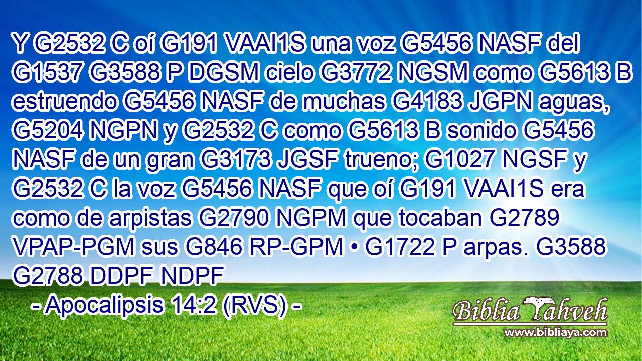 Y G2532 C oí G191 VAAI1S una voz G5456 NASF del G1537 G3588 P DGSM cielo G3772 NGSM como G5613 B estruendo G5456 NASF de muchas G4183 JGPN aguas, G5204 NGPN y G2532 C como G5613 B sonido G5456 NASF de un gran G3173 JGSF trueno; G1027 NGSF y G2532 C la voz G5456 NASF que oí G191 VAAI1S era como de arpistas G2790 NGPM que tocaban G2789 VPAP-PGM sus G846 RP-GPM • G1722 P arpas. G3588 G2788 DDPF NDPF 