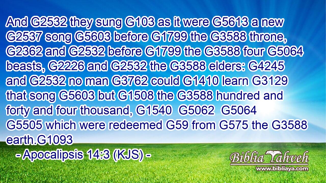 And G2532 they sung G103 as it were G5613 a new G2537 song G5603 before G1799 the G3588 throne, G2362 and G2532 before G1799 the G3588 four G5064 beasts, G2226 and G2532 the G3588 elders: G4245 and G2532 no man G3762 could G1410 learn G3129 that song G5603 but G1508 the G3588 hundred and forty and four thousand, G1540  G5062  G5064  G5505 which were redeemed G59 from G575 the G3588 earth.G1093