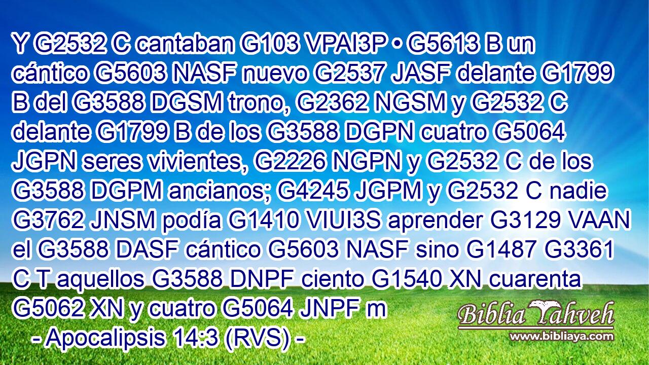 Y G2532 C cantaban G103 VPAI3P • G5613 B un cántico G5603 NASF nuevo G2537 JASF delante G1799 B del G3588 DGSM trono, G2362 NGSM y G2532 C delante G1799 B de los G3588 DGPN cuatro G5064 JGPN seres vivientes, G2226 NGPN y G2532 C de los G3588 DGPM ancianos; G4245 JGPM y G2532 C nadie G3762 JNSM podía G1410 VIUI3S aprender G3129 VAAN el G3588 DASF cántico G5603 NASF sino G1487 G3361 C T aquellos G3588 DNPF ciento G1540 XN cuarenta G5062 XN y cuatro G5064 JNPF m