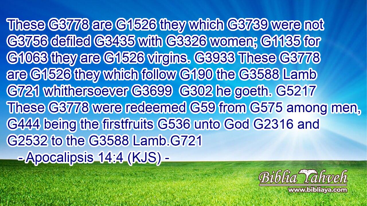 These G3778 are G1526 they which G3739 were not G3756 defiled G3435 with G3326 women; G1135 for G1063 they are G1526 virgins. G3933 These G3778 are G1526 they which follow G190 the G3588 Lamb G721 whithersoever G3699  G302 he goeth. G5217 These G3778 were redeemed G59 from G575 among men, G444 being the firstfruits G536 unto God G2316 and G2532 to the G3588 Lamb.G721