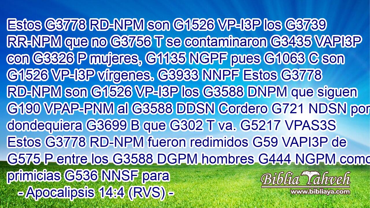 Estos G3778 RD-NPM son G1526 VP-I3P los G3739 RR-NPM que no G3756 T se contaminaron G3435 VAPI3P con G3326 P mujeres, G1135 NGPF pues G1063 C son G1526 VP-I3P vírgenes. G3933 NNPF Estos G3778 RD-NPM son G1526 VP-I3P los G3588 DNPM que siguen G190 VPAP-PNM al G3588 DDSN Cordero G721 NDSN por dondequiera G3699 B que G302 T va. G5217 VPAS3S Estos G3778 RD-NPM fueron redimidos G59 VAPI3P de G575 P entre los G3588 DGPM hombres G444 NGPM como primicias G536 NNSF para