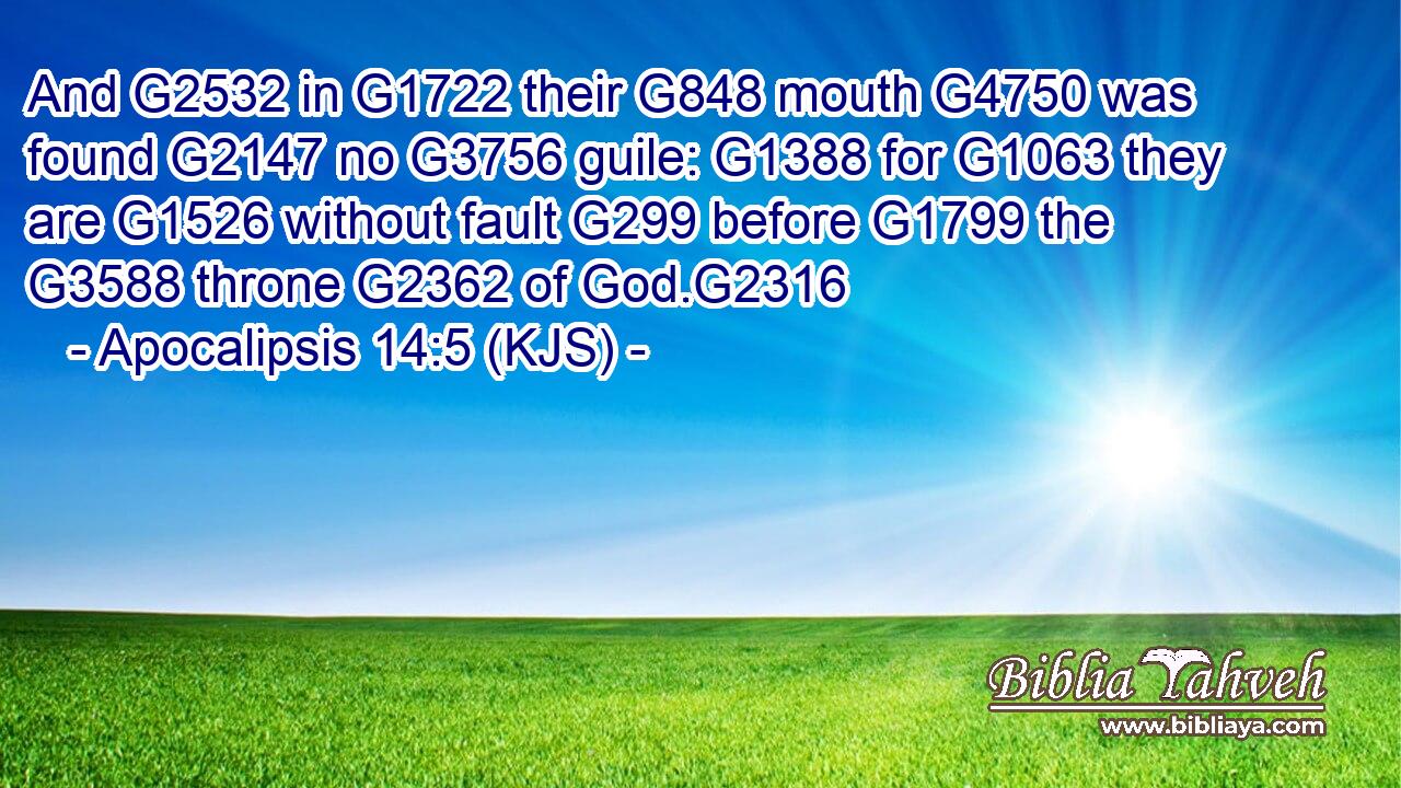 And G2532 in G1722 their G848 mouth G4750 was found G2147 no G3756 guile: G1388 for G1063 they are G1526 without fault G299 before G1799 the G3588 throne G2362 of God.G2316