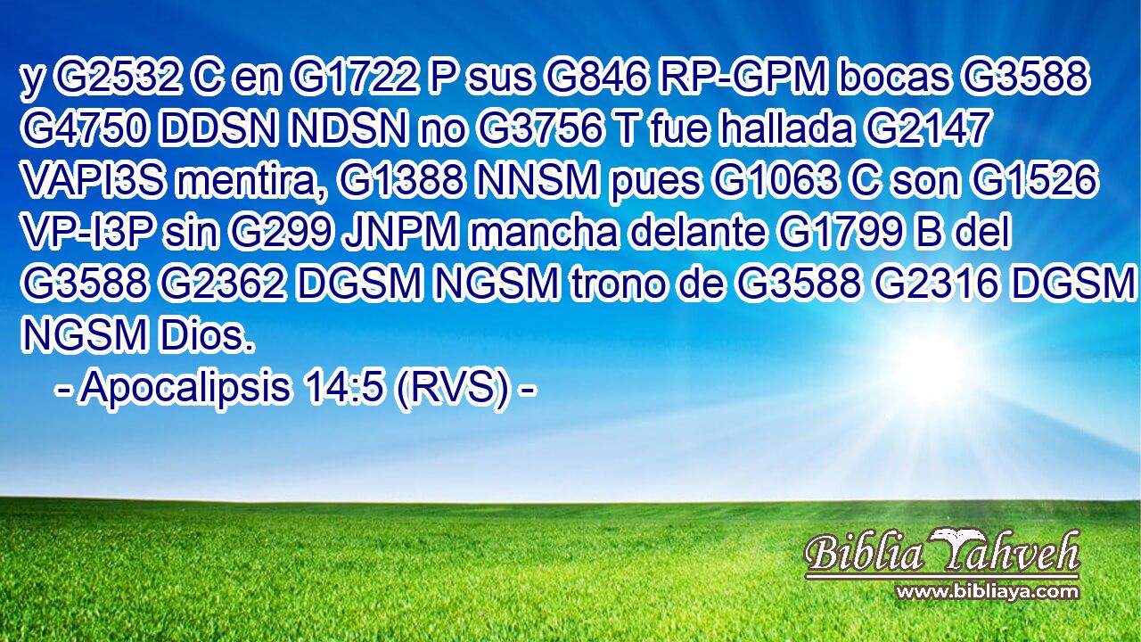 y G2532 C en G1722 P sus G846 RP-GPM bocas G3588 G4750 DDSN NDSN no G3756 T fue hallada G2147 VAPI3S mentira, G1388 NNSM pues G1063 C son G1526 VP-I3P sin G299 JNPM mancha delante G1799 B del G3588 G2362 DGSM NGSM trono de G3588 G2316 DGSM NGSM Dios. 