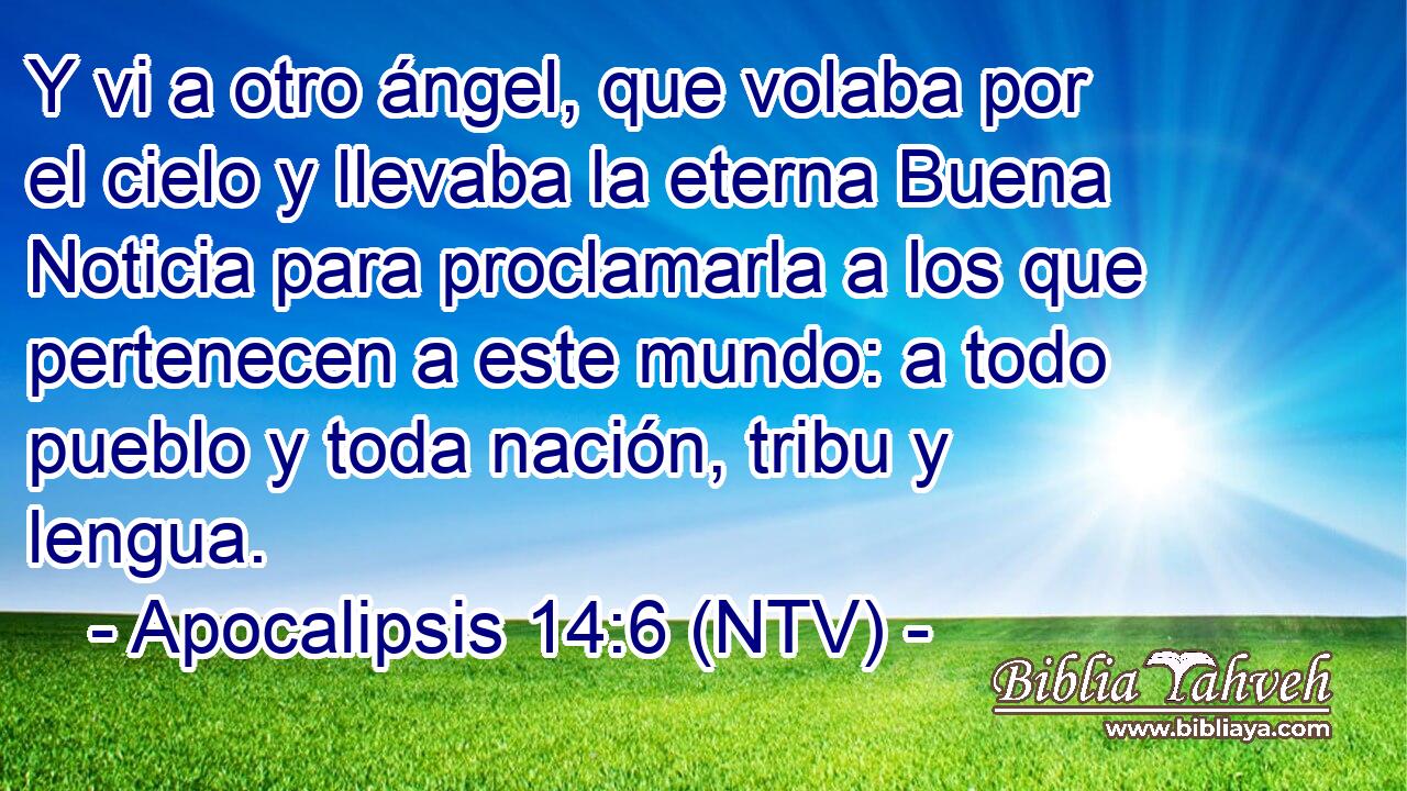 Y vi a otro ángel, que volaba por el cielo y llevaba la eterna Buena Noticia para proclamarla a los que pertenecen a este mundo: a todo pueblo y toda nación, tribu y lengua.