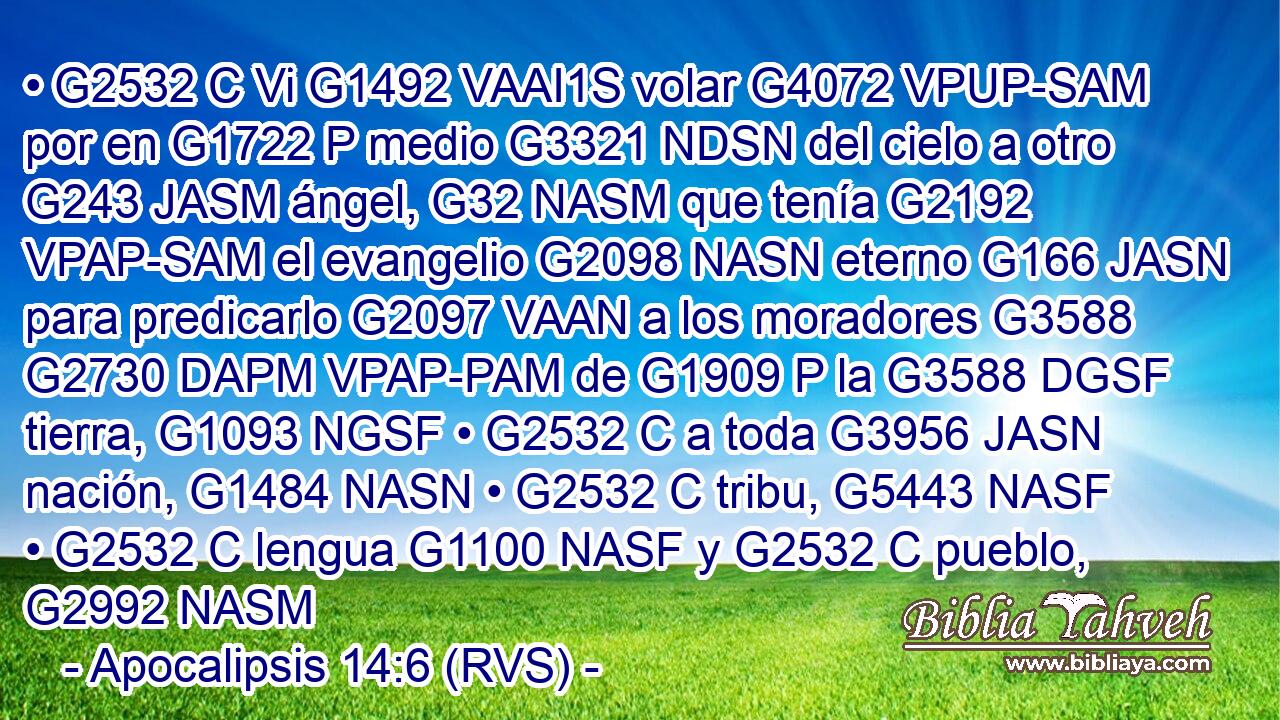 • G2532 C Vi G1492 VAAI1S volar G4072 VPUP-SAM por en G1722 P medio G3321 NDSN del cielo a otro G243 JASM ángel, G32 NASM que tenía G2192 VPAP-SAM el evangelio G2098 NASN eterno G166 JASN para predicarlo G2097 VAAN a los moradores G3588 G2730 DAPM VPAP-PAM de G1909 P la G3588 DGSF tierra, G1093 NGSF • G2532 C a toda G3956 JASN nación, G1484 NASN • G2532 C tribu, G5443 NASF • G2532 C lengua G1100 NASF y G2532 C pueblo, G2992 NASM 