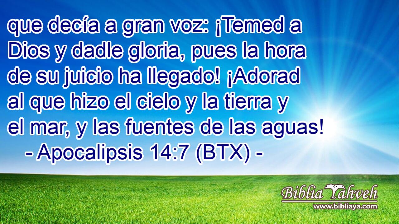 que decía a gran voz: ¡Temed a Dios y dadle gloria, pues la hora de su juicio ha llegado! ¡Adorad al que hizo el cielo y la tierra y el mar, y las fuentes de las aguas!
