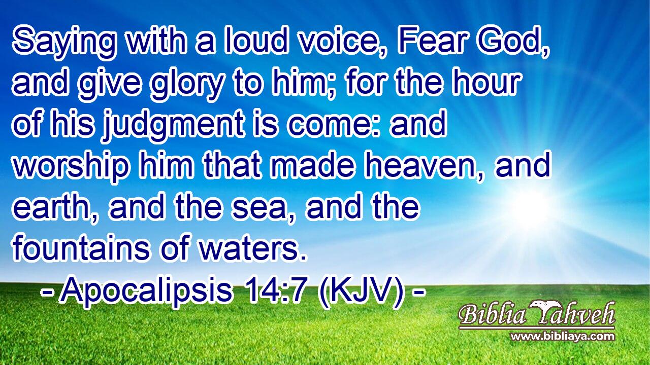 Saying with a loud voice, Fear God, and give glory to him; for the hour of his judgment is come: and worship him that made heaven, and earth, and the sea, and the fountains of waters.