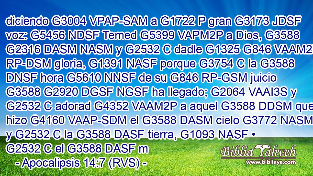 diciendo G3004 VPAP-SAM a G1722 P gran G3173 JDSF voz: G5456 NDSF Temed G5399 VAPM2P a Dios, G3588 G2316 DASM NASM y G2532 C dadle G1325 G846 VAAM2P RP-DSM gloria, G1391 NASF porque G3754 C la G3588 DNSF hora G5610 NNSF de su G846 RP-GSM juicio G3588 G2920 DGSF NGSF ha llegado; G2064 VAAI3S y G2532 C adorad G4352 VAAM2P a aquel G3588 DDSM que hizo G4160 VAAP-SDM el G3588 DASM cielo G3772 NASM y G2532 C la G3588 DASF tierra, G1093 NASF • G2532 C el G3588 DASF m