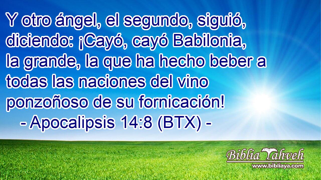 Y otro ángel, el segundo, siguió, diciendo: ¡Cayó, cayó Babilonia, la grande, la que ha hecho beber a todas las naciones del vino ponzoñoso de su fornicación!