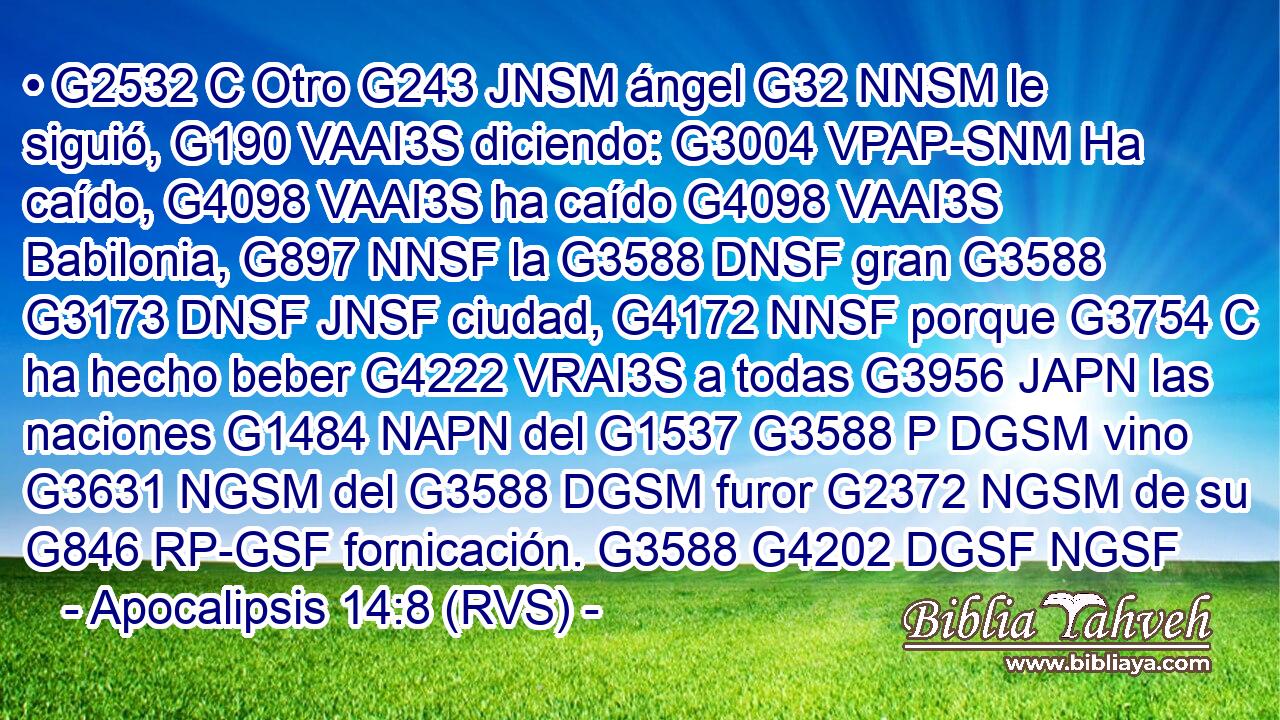• G2532 C Otro G243 JNSM ángel G32 NNSM le siguió, G190 VAAI3S diciendo: G3004 VPAP-SNM Ha caído, G4098 VAAI3S ha caído G4098 VAAI3S Babilonia, G897 NNSF la G3588 DNSF gran G3588 G3173 DNSF JNSF ciudad, G4172 NNSF porque G3754 C ha hecho beber G4222 VRAI3S a todas G3956 JAPN las naciones G1484 NAPN del G1537 G3588 P DGSM vino G3631 NGSM del G3588 DGSM furor G2372 NGSM de su G846 RP-GSF fornicación. G3588 G4202 DGSF NGSF 