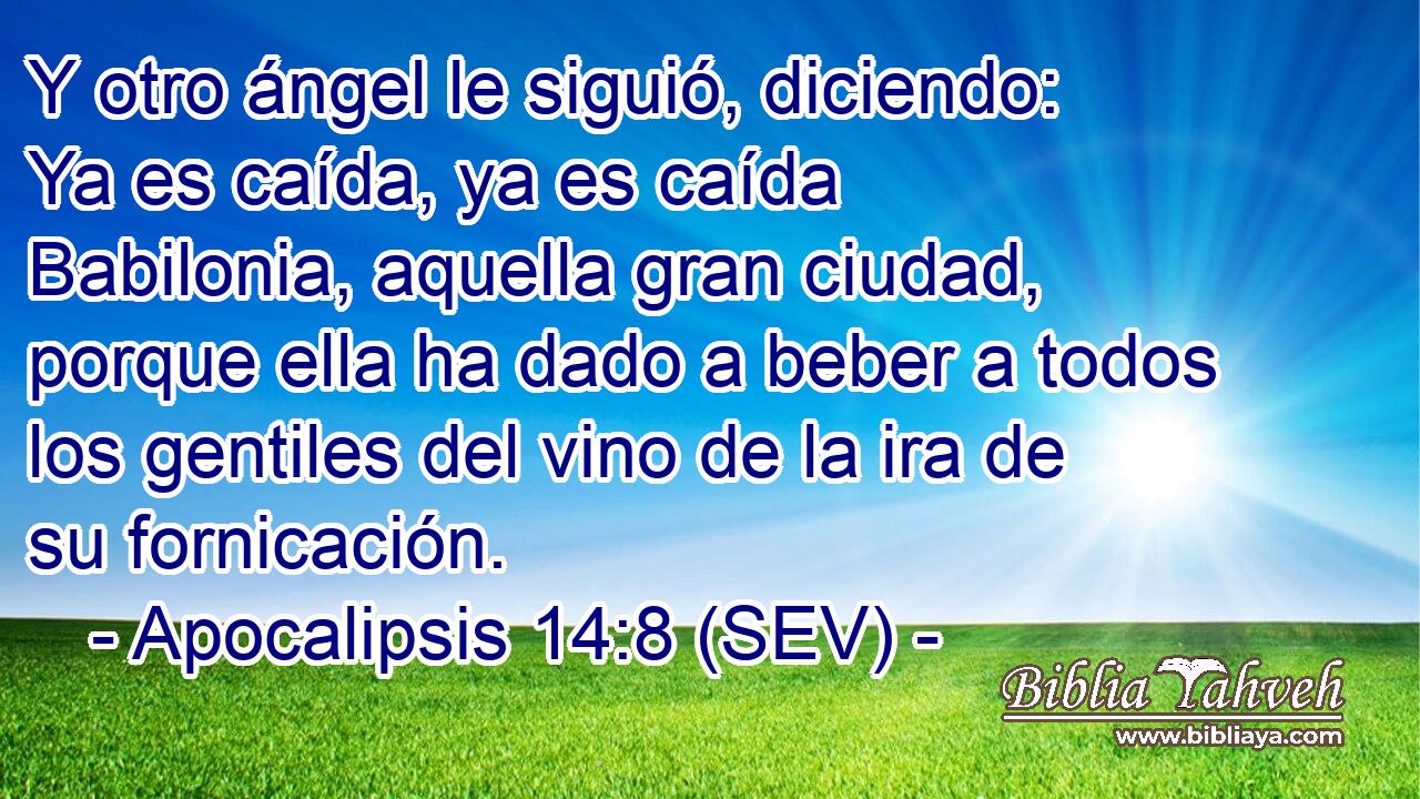 Y otro ángel le siguió, diciendo: Ya es caída, ya es caída Babilonia, aquella gran ciudad, porque ella ha dado a beber a todos los gentiles del vino de la ira de su fornicación.