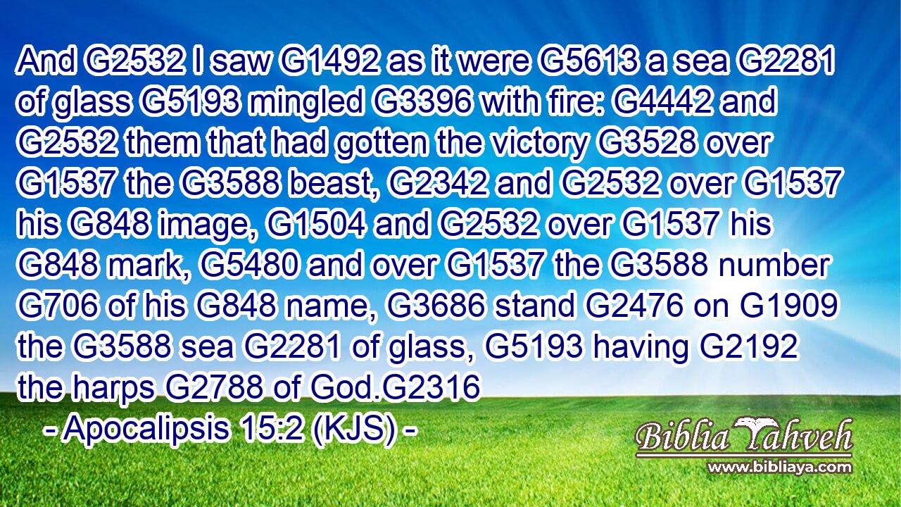And G2532 I saw G1492 as it were G5613 a sea G2281 of glass G5193 mingled G3396 with fire: G4442 and G2532 them that had gotten the victory G3528 over G1537 the G3588 beast, G2342 and G2532 over G1537 his G848 image, G1504 and G2532 over G1537 his G848 mark, G5480 and over G1537 the G3588 number G706 of his G848 name, G3686 stand G2476 on G1909 the G3588 sea G2281 of glass, G5193 having G2192 the harps G2788 of God.G2316