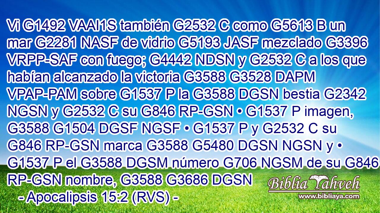 Vi G1492 VAAI1S también G2532 C como G5613 B un mar G2281 NASF de vidrio G5193 JASF mezclado G3396 VRPP-SAF con fuego; G4442 NDSN y G2532 C a los que habían alcanzado la victoria G3588 G3528 DAPM VPAP-PAM sobre G1537 P la G3588 DGSN bestia G2342 NGSN y G2532 C su G846 RP-GSN • G1537 P imagen, G3588 G1504 DGSF NGSF • G1537 P y G2532 C su G846 RP-GSN marca G3588 G5480 DGSN NGSN y • G1537 P el G3588 DGSM número G706 NGSM de su G846 RP-GSN nombre, G3588 G3686 DGSN 