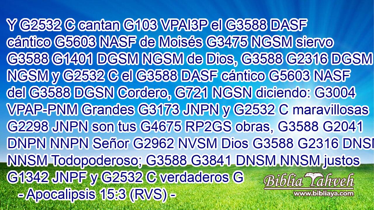 Y G2532 C cantan G103 VPAI3P el G3588 DASF cántico G5603 NASF de Moisés G3475 NGSM siervo G3588 G1401 DGSM NGSM de Dios, G3588 G2316 DGSM NGSM y G2532 C el G3588 DASF cántico G5603 NASF del G3588 DGSN Cordero, G721 NGSN diciendo: G3004 VPAP-PNM Grandes G3173 JNPN y G2532 C maravillosas G2298 JNPN son tus G4675 RP2GS obras, G3588 G2041 DNPN NNPN Señor G2962 NVSM Dios G3588 G2316 DNSM NNSM Todopoderoso; G3588 G3841 DNSM NNSM justos G1342 JNPF y G2532 C verdaderos G