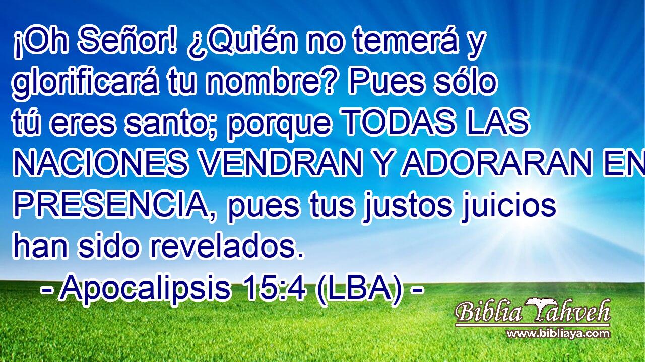¡Oh Señor! ¿Quién no temerá y glorificará tu nombre? Pues sólo tú eres santo; porque TODAS LAS NACIONES VENDRAN Y ADORARAN EN TU PRESENCIA, pues tus justos juicios han sido revelados.