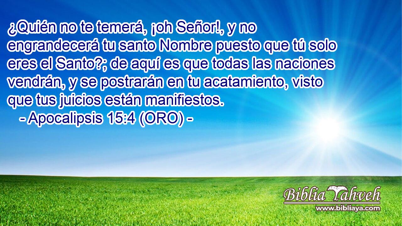  ¿Quién no te temerá, ¡oh Señor!, y no engrandecerá tu santo Nombre puesto que tú solo eres el Santo?; de aquí es que todas las naciones vendrán, y se postrarán en tu acatamiento, visto que tus juicios están manifiestos. 