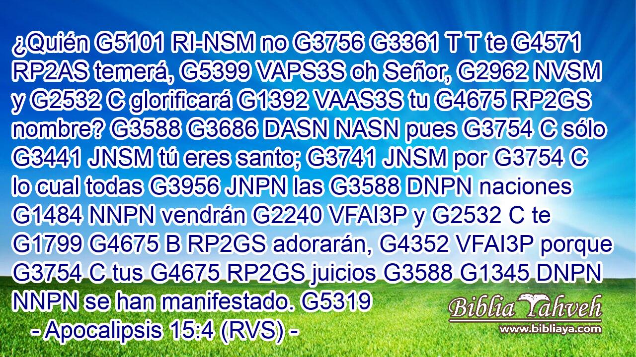 ¿Quién G5101 RI-NSM no G3756 G3361 T T te G4571 RP2AS temerá, G5399 VAPS3S oh Señor, G2962 NVSM y G2532 C glorificará G1392 VAAS3S tu G4675 RP2GS nombre? G3588 G3686 DASN NASN pues G3754 C sólo G3441 JNSM tú eres santo; G3741 JNSM por G3754 C lo cual todas G3956 JNPN las G3588 DNPN naciones G1484 NNPN vendrán G2240 VFAI3P y G2532 C te G1799 G4675 B RP2GS adorarán, G4352 VFAI3P porque G3754 C tus G4675 RP2GS juicios G3588 G1345 DNPN NNPN se han manifestado. G5319 