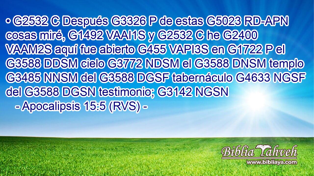 • G2532 C Después G3326 P de estas G5023 RD-APN cosas miré, G1492 VAAI1S y G2532 C he G2400 VAAM2S aquí fue abierto G455 VAPI3S en G1722 P el G3588 DDSM cielo G3772 NDSM el G3588 DNSM templo G3485 NNSM del G3588 DGSF tabernáculo G4633 NGSF del G3588 DGSN testimonio; G3142 NGSN 