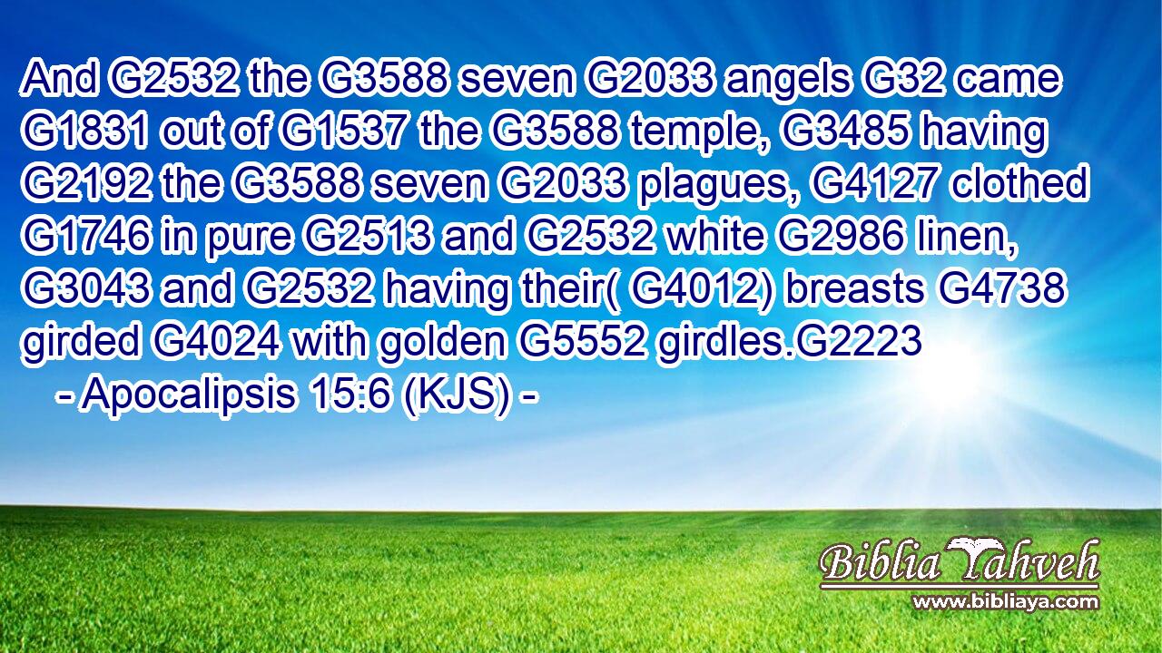 And G2532 the G3588 seven G2033 angels G32 came G1831 out of G1537 the G3588 temple, G3485 having G2192 the G3588 seven G2033 plagues, G4127 clothed G1746 in pure G2513 and G2532 white G2986 linen, G3043 and G2532 having their( G4012) breasts G4738 girded G4024 with golden G5552 girdles.G2223