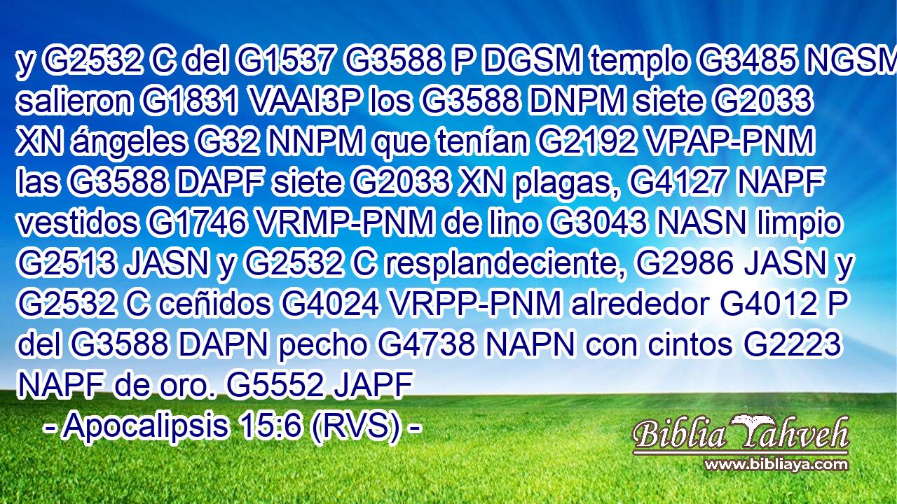 y G2532 C del G1537 G3588 P DGSM templo G3485 NGSM salieron G1831 VAAI3P los G3588 DNPM siete G2033 XN ángeles G32 NNPM que tenían G2192 VPAP-PNM las G3588 DAPF siete G2033 XN plagas, G4127 NAPF vestidos G1746 VRMP-PNM de lino G3043 NASN limpio G2513 JASN y G2532 C resplandeciente, G2986 JASN y G2532 C ceñidos G4024 VRPP-PNM alrededor G4012 P del G3588 DAPN pecho G4738 NAPN con cintos G2223 NAPF de oro. G5552 JAPF 