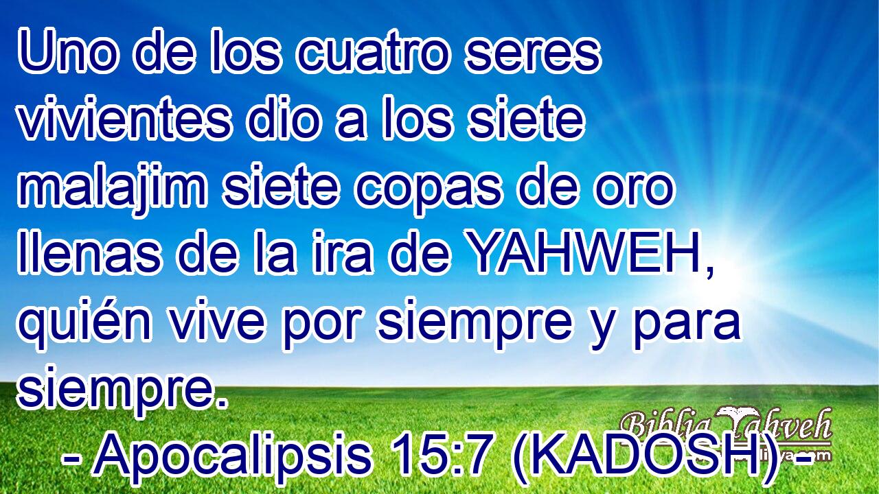  Uno de los cuatro seres vivientes dio a los siete malajim siete copas de oro llenas de la ira de YAHWEH, quién vive por siempre y para siempre. 