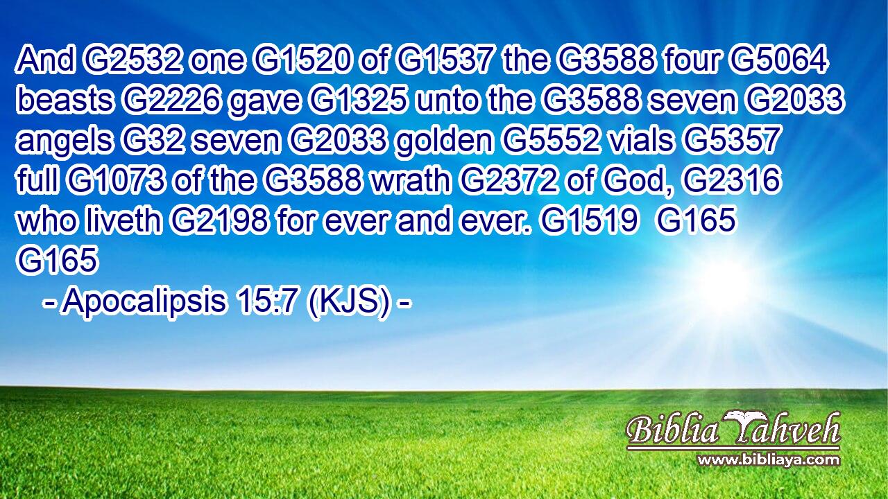 And G2532 one G1520 of G1537 the G3588 four G5064 beasts G2226 gave G1325 unto the G3588 seven G2033 angels G32 seven G2033 golden G5552 vials G5357 full G1073 of the G3588 wrath G2372 of God, G2316 who liveth G2198 for ever and ever. G1519  G165 G165