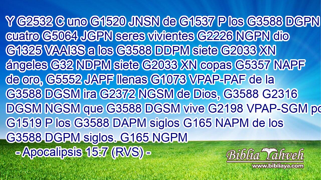 Y G2532 C uno G1520 JNSN de G1537 P los G3588 DGPN cuatro G5064 JGPN seres vivientes G2226 NGPN dio G1325 VAAI3S a los G3588 DDPM siete G2033 XN ángeles G32 NDPM siete G2033 XN copas G5357 NAPF de oro, G5552 JAPF llenas G1073 VPAP-PAF de la G3588 DGSM ira G2372 NGSM de Dios, G3588 G2316 DGSM NGSM que G3588 DGSM vive G2198 VPAP-SGM por G1519 P los G3588 DAPM siglos G165 NAPM de los G3588 DGPM siglos. G165 NGPM 