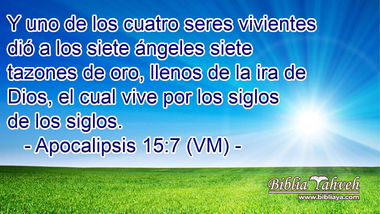  Y uno de los cuatro seres vivientes dió a los siete ángeles siete tazones de oro, llenos de la ira de Dios, el cual vive por los siglos de los siglos. 
