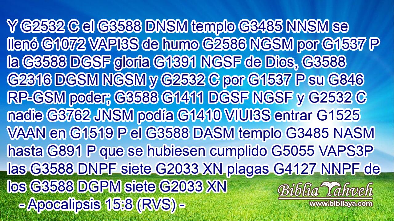 Y G2532 C el G3588 DNSM templo G3485 NNSM se llenó G1072 VAPI3S de humo G2586 NGSM por G1537 P la G3588 DGSF gloria G1391 NGSF de Dios, G3588 G2316 DGSM NGSM y G2532 C por G1537 P su G846 RP-GSM poder; G3588 G1411 DGSF NGSF y G2532 C nadie G3762 JNSM podía G1410 VIUI3S entrar G1525 VAAN en G1519 P el G3588 DASM templo G3485 NASM hasta G891 P que se hubiesen cumplido G5055 VAPS3P las G3588 DNPF siete G2033 XN plagas G4127 NNPF de los G3588 DGPM siete G2033 XN 